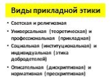 Виды прикладной этики. Светская и религиозная Универсальная (теоретическая) и профессиональная (прикладная) Социальная (институциональная) и индивидуальная (этика добродетелей) Описательная (дискриптивная) и нормативная (прескриптивная)