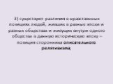 3) существуют различия в нравственных позициях людей, живших в разные эпохи и разных обществах и живущих внутри одного общества в данную историческую эпоху – позиция сторонника описательного релятивизма;