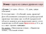 Этика – одна из самых древних наук. «Этика» ( от греч. «Этос» – 1). дом, среда обитания В последствии – 2).обычай, нрав, характер) Для обозначения совокупности добродетелей характера человека как особой предметной области знания и для выделения самого этого знания как особой науки Аристотель в IV в.