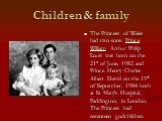 Children & family. The Princess of Wales had two sons. Prince William Arthur Philip Louis was born on the 21st of June, 1982 and Prince Henry Charles Albert David on the 15th of September, 1984 both at St Mary's Hospital, Paddington, in London. The Princess had seventeen godchildren.