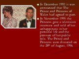 In December 1992 it was announced that The Prince and Princess of Wales had agreed to part. In November 1995 the Princess gave a television interview and told of her unhappiness in her personal life and the pressure of her public role. The Prince and Princess were divorced on the 28th of August, 199