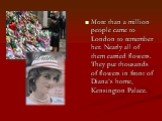 More than a million people came to London to remember her. Nearly all of them carried flowers. They put thousands of flowers in front of Diana’s home, Kensington Palace.