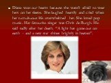 Diana won our hearts because she wasn’t afraid to wear hers on her sleeve. She laughed heartily and cried when her tumultuous life overwhelmed her. She loved pop music. Her favourite singer was Chris de Burgh. He said sadly after her death, “A light has gone out on earth – and a new star shines brig