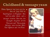 Childhood & teenage years. Diana Spencer was born on the first of July, 1961 in Sandringham in England. She had two elder sisters and a younger brother. She was the youngest daughter of the Viscount and Viscountess Althorp, now the late (8th) Earl Spencer and the Hon.