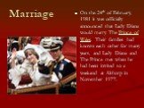 Marriage. On the 24th of February, 1981 it was officially announced that Lady Diana would marry The Prince of Wales. Their families had known each other for many years, and Lady Diana and The Prince met when he had been invited to a weekend at Althorp in November 1977.