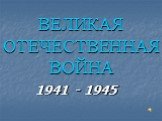 ВЕЛИКАЯ ОТЕЧЕСТВЕННАЯ ВОЙНА. 1941 - 1945