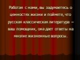 Работая с нами, вы задумаетесь о ценностях жизни и поймете, что русская классическая литература – ваш помощник, она дает ответы на многие жизненные вопросы.