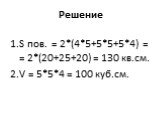 Решение. S пов. = 2*(4*5+5*5+5*4) = = 2*(20+25+20) = 130 кв.см. V = 5*5*4 = 100 куб.см.