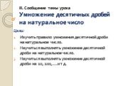 II. Сообщение темы урока Умножение десятичных дробей на натуральное число. Цели: Изучить правило умножения десятичной дроби на натуральное число. Научиться выполнять умножение десятичной дроби на натуральное число. Научиться выполнять умножение десятичной дроби на 10, 100,….и т д.