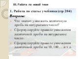 III. Работа по новой теме. 1. Работа по статье учебника (стр 204) Вопросы: Что значит умножить десятичную дробь на натуральное число? Сформулируйте правило умножения десятичной дроби на натуральное число. Сформулируйте правило умножения десятичной дроби на 10, 100, …и т д.