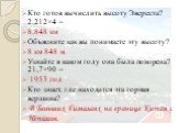 Кто готов вычислить высоту Эвереста? 2,212×4 = 8,848 км Объясните как вы понимаете эту высоту? 8 км 848 м. Узнайте в каком году она была покорена? 21,7×90 = 1953 год Кто знает, где находится эта горная вершина? В Больших Гималаях на границе Китая с Непалом.