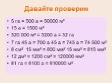 Давайте проверим. 5 га = 500 а = 50000 м² 15 а = 1500 м² 320 000 м² = 3200 а = 32 га 7 га 45 а = 700 а 45 а = 745 а = 74 500 м² 8 см² 15 мм² = 800 мм² 15 мм² = 815 мм² 12 дм² = 1200 см² = 120000 мм² 81 га = 8100 а = 810000 м²