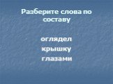 Разберите слова по составу. оглядел крышку глазами