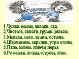 1.Чулки, носки, яблоки, сад. 2.Чистота, сапоги, груши, рельсы. 3.Медали, село, камни, острова. 4.Школьники, скрипки, утро, столы. 5.Папа, волны, ключи, перья. 6.Ромашки, ягоды, встреча, огни.