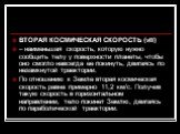 ВТОРАЯ КОСМИЧЕСКАЯ СКОРОСТЬ (vII) – наименьшая скорость, которую нужно сообщить телу у поверхности планеты, чтобы оно смогло навсегда ее покинуть, двигаясь по незамкнутой траектории. По отношению к Земле вторая космическая скорость равна примерно 11,2 км/с. Получив такую скорость в горизонтальном на