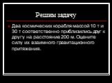 Решим задачу. Два космических корабля массой 10 т и 30 т соответственно приблизились друг к другу на расстояние 200 м. Оцените силу их взаимного гравитационного притяжения.