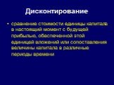 Дисконтирование. сравнение стоимости единицы капитала в настоящий момент с будущей прибылью, обеспеченной этой единицей вложений или сопоставления величины капитала в различные периоды времени