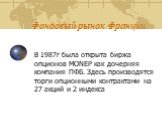 В 1987г была открыта биржа опционов MONEP как дочерняя компания ПФБ. Здесь производятся торги опционными контрактами на 27 акций и 2 индекса