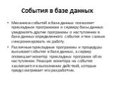 События в базе данных. Механизм событий в базе данных позволяет прикладным программам и серверу базы данных уведомлять другие программы о наступлении в базе данных определенного события и тем самым синхронизировать их работу. Различные прикладные программы и процедуры вызывают события в базе данных,