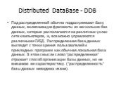 Distributed DataBase - DDB. Под распределенной обычно подразумевают базу данных, включающую фрагменты из нескольких баз данных, которые располагаются на различных узлах сети компьютеров, и, возможно управляются различными СУБД. Распределенная база данных выглядит с точки зрения пользователей и прикл