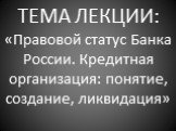 ТЕМА ЛЕКЦИИ: «Правовой статус Банка России. Кредитная организация: понятие, создание, ликвидация»