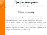 Центральное зрение. зрение с помощью фовеальной и парафовеальной части сетчатки глаза. Острота зрения. численное выражение способности глаза воспринимать раздельно две точки, расположенные друг от друга на определенном расстоянии. Условно принято считать, что глаз с нормальной остротой зрения способ