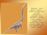 Брахиозавр- самый крупный динозавр, о котором мы можем судить по целиком сохранившемуся ископаемому скелету. Высатой14 м, рахиозавр мог бы заглянуть в чердачное окно четырёхэтажного дома. Благодаря длинной шее он мог обрывать листья с верхушек деревьев.