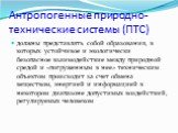 Антропогенные природно-технические системы (ПТС). должны представлять собой образования, в которых устойчивое и экологически безопасное взаимодействие между природной средой и «погруженным в нее» техническим объектом происходит за счет обмена веществом, энергией и информацией в некотором диапазоне д