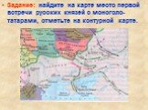 Задание: найдите на карте место первой встречи русских князей с моноголо-татарами, отметьте на контурной карте.