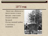 1975 год. Памятник обновлен и представлен в виде фигуры советского солдата времен Великой Отечественной войны с плитами у подножия.