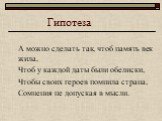 Гипотеза. А можно сделать так, чтоб память век жила, Чтоб у каждой даты были обелиски, Чтобы своих героев помнила страна, Сомнения не допуская в мысли.