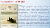 «Алхімік» 1988 рік. Сюжет «Алхімік» розповідає про подорож пастуха з Андалусії на ім'я Сантьяго. Сантьяго вірить, що його повторювані сни віщі, вирішує звернутися до ворожки аби з'ясувати їхнє значення. Вона розповідає про існування скарбу в Єгипетських пірамідах. Коли він виходив, ворожка зазначила