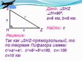 Дано: ∆SHZ Н=90º, a=6 км, b=8 км. Найти: с. Решение: Так как ∆SHZ-прямоугольный, то по теореме Пифагора имеем: с2=а2+в2, с2=62+82=100, с=√100 с=10 км