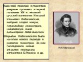 Коренной перелом в геометрии впервые произвел в первой половине XIX в. великий русский математик Николай Иванович Лобачевский, который создал новую, неевклидову геометрию, называемую ныне геометрией Лобачевского. Открытие Лобачевского было началом нового периода в развитии геометрии. За ним последов