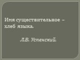 Имя существительное – хлеб языка. Л.В. Успенский.