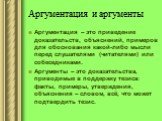 Аргументация и аргументы. Аргументация – это приведение доказательств, объяснений, примеров для обоснования какой-либо мысли перед слушателями (читателями) или собеседниками. Аргументы – это доказательства, приводимые в поддержку тезиса: факты, примеры, утверждения, объяснения – словом, всё, что мож