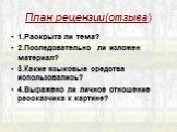 План рецензии(отзыва). 1.Раскрыта ли тема? 2.Последовательно ли изложен материал? 3.Какие языковые средства использовались? 4.Выражено ли личное отношение рассказчика к картине?