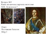Вопрос №9 Какие мозаичные картины выполнил М.В. Ломоносов ? Ответ: Полтавская баталия Пётр I