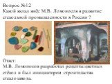 Вопрос №12 Какой вклад внёс М.В. Ломоносов в развитие стекольной промышленности в России ? Ответ: М.В. Ломоносов разработал рецепты цветных стёкол и был инициатором строительства стеклозавода.