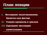 План лекции. Фетишизм политэкономии. Капитал как фетиш Теория кризисов и циклов Сценарии эволюции капитализма