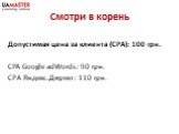 Смотри в корень. Допустимая цена за клиента (CPA): 100 грн. CPA Google adWords: 90 грн. СРА Яндекс.Директ: 110 грн.