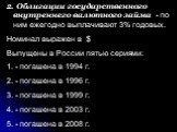 2. Облигации государственного внутреннего валютного займа - по ним ежегодно выплачивают 3% годовых. Номинал выражен в $ Выпущены в России пятью сериями: - погашена в 1994 г. - погашена в 1996 г. - погашена в 1999 г. - погашена в 2003 г. - погашена в 2008 г.