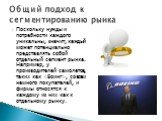 Поскольку нужды и потребности каждого уникальны, значит, каждый может потенциально представлять собой отдельный сегмент рынка. Например, у производителей самолетов, таких как , совсем немного покупателей, и фирмы относятся к каждому из них как к отдельному рынку. Общий подход к сегментированию рынка