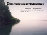 Иркутское водохранилище. Иркутское водохранилище -образованное Иркутской ГЭС водохранилище на реке Ангара