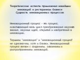 Теоретические аспекты применения новейших инноваций в ресторанном бизнесе Сущность инновационных процессов. Инновационный процесс - это процесс, охватывающий весь цикл преобразования научного знания, научных идей, открытий и изобретений в инновацию. Термины "инновация" и "инновационны