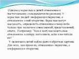 Однако у взрослых и детей отношение к постигаемому складывается по-разному. У взрослых людей информация первична, а отношение к ней вторично. Взрослые могут высказать, определить отношение к чему-либо только при наличии о нем знаний, представлений, опыта. Например: “Как я могу высказать свое отношен