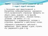 Задачи познавательного развития детей 1 года-1 года 6 месяцев. 1. Расширять круг представлений о ближайшем непосредственном окружении. Учить воспринимать отдельные предметы из общего фона, выделяя их по просьбе взрослого («Дай кубик», «Возьми чашку», «Покажи, где мячик» и т. п.). Формировать и подде