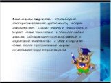 Инженерное творчество – это свободная неалгоритмированная деятельность, которая совершенствует старую технику и технологию и создаёт новые технические и технологические средства, обладающие производственной и социальной значимостью, а также предлагает новые, более прогрессивные формы организации тру