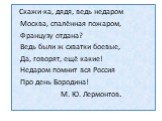 Скажи-ка, дядя, ведь недаром Москва, спалённая пожаром, Французу отдана? Ведь были ж схватки боевые, Да, говорят, ещё какие! Недаром помнит вся Россия Про день Бородина! М. Ю. Лермонтов.