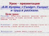 Урок - презентация. А.И. Куприн «Тапёр». Талант и труд в рассказе. Цели урока: Обучающая – обучение анализу прозаического произведения, знакомство с жизнью и творчеством А.И. Куприна, представление творчества А.Г. Рубинштейна и Ф. Листа. Развивающая – развитие представлений о литературе и музыке как